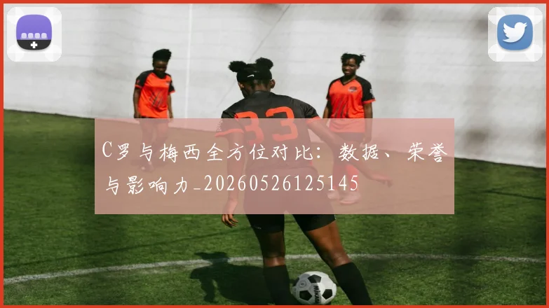 C罗与梅西全方位对比:数据、荣誉与影响力_20260526125145
